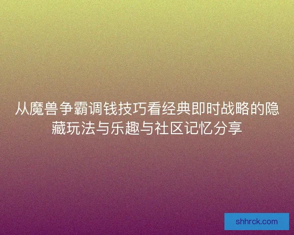 从魔兽争霸调钱技巧看经典即时战略的隐藏玩法与乐趣与社区记忆分享