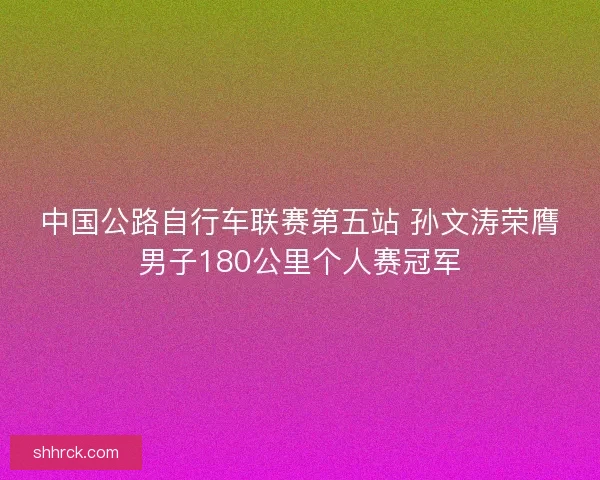 中国公路自行车联赛第五站 孙文涛荣膺男子180公里个人赛冠军
