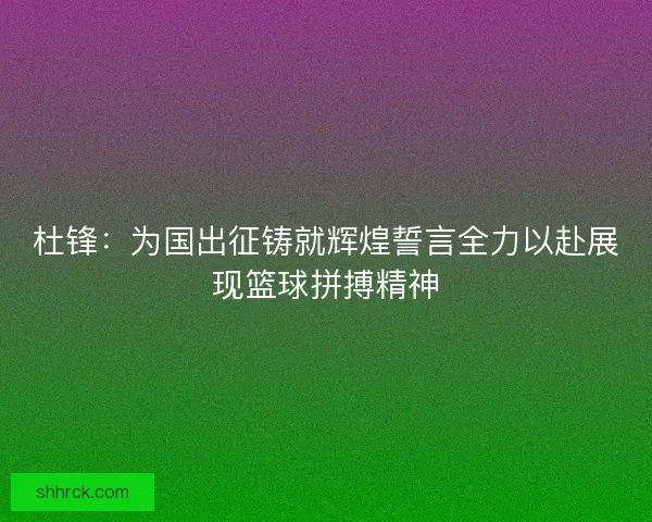 杜锋：为国出征铸就辉煌誓言全力以赴展现篮球拼搏精神