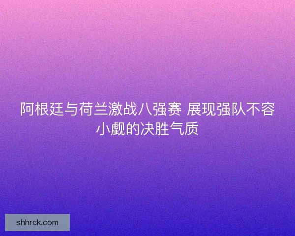 阿根廷与荷兰激战八强赛 展现强队不容小觑的决胜气质